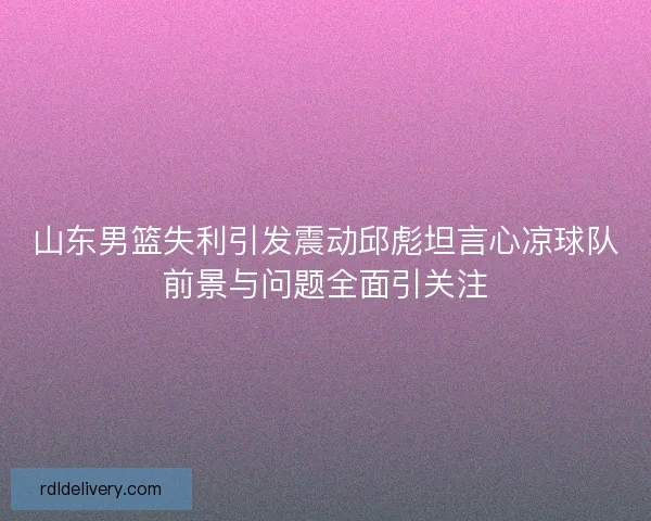 山东男篮失利引发震动邱彪坦言心凉球队前景与问题全面引关注