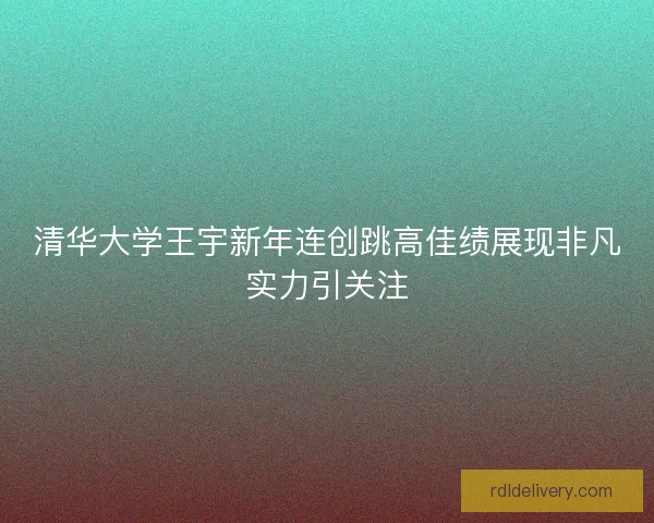清华大学王宇新年连创跳高佳绩展现非凡实力引关注